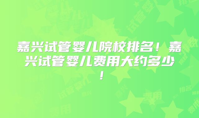 嘉兴试管婴儿院校排名!嘉兴试管婴儿费用大约多少!