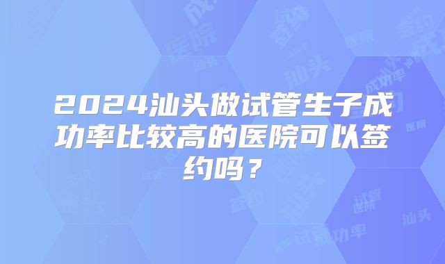 2024汕头做试管生子成功率比较高的医院可以签约吗？