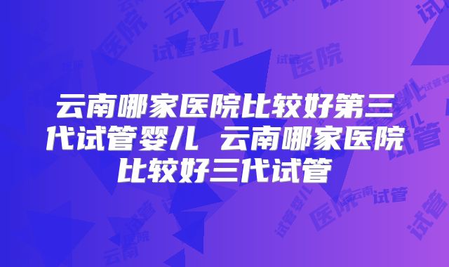 云南哪家医院比较好第三代试管婴儿 云南哪家医院比较好三代试管