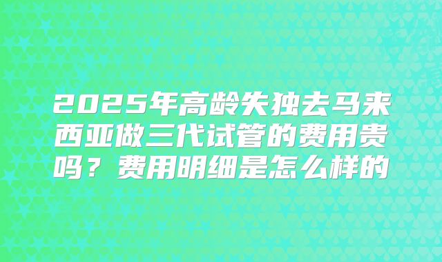 2025年高龄失独去马来西亚做三代试管的费用贵吗？费用明细是怎么样的