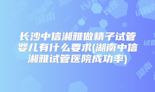 长沙中信湘雅做精子试管婴儿有什么要求(湖南中信湘雅试管医院成功率)