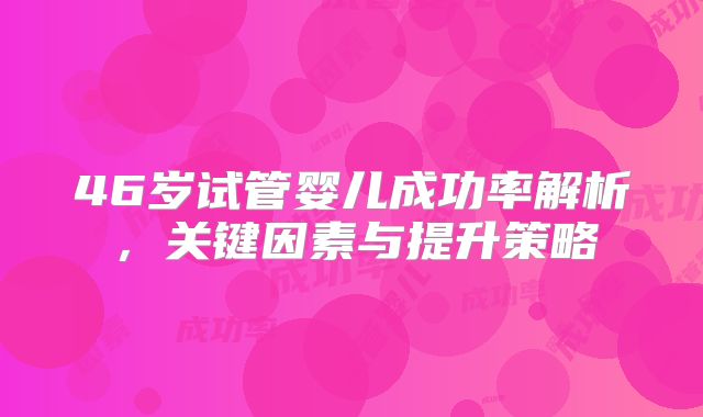 46岁试管婴儿成功率解析，关键因素与提升策略