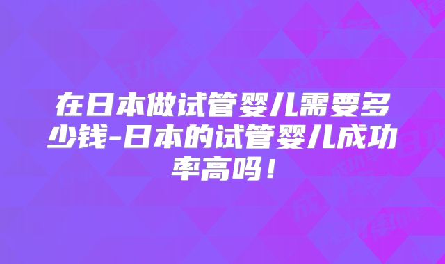 在日本做试管婴儿需要多少钱-日本的试管婴儿成功率高吗!