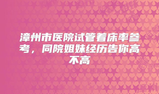 漳州市医院试管着床率参考,同院姐妹经历告你高不高
