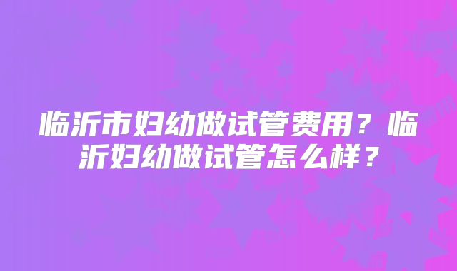 临沂市妇幼做试管费用?临沂妇幼做试管怎么样?