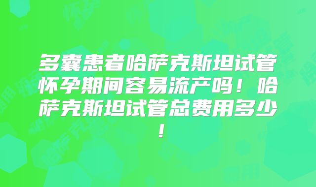 多囊患者哈萨克斯坦试管怀孕期间容易流产吗！哈萨克斯坦试管总费用多少！