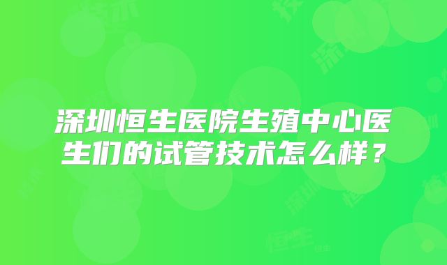 深圳恒生医院生殖中心医生们的试管技术怎么样？