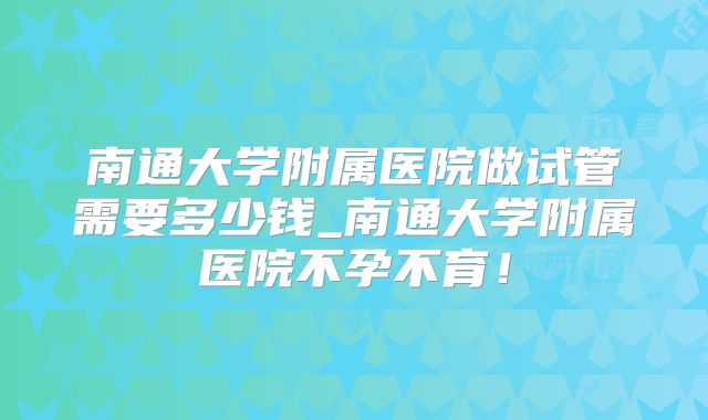 南通大学附属医院做试管需要多少钱_南通大学附属医院不孕不育!