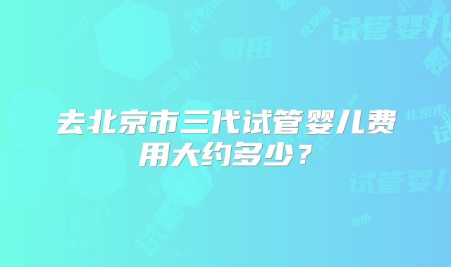去北京市三代试管婴儿费用大约多少?
