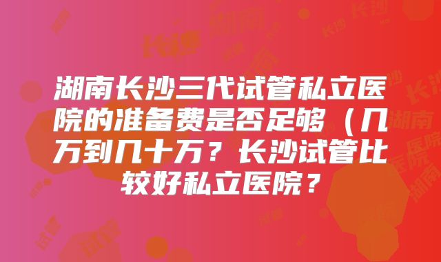 湖南长沙三代试管私立医院的准备费是否足够（几万到几十万？长沙试管比较好私立医院？