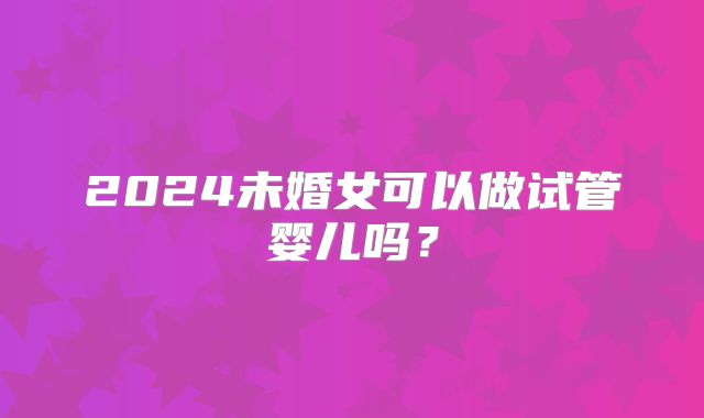 2024未婚女可以做试管婴儿吗?