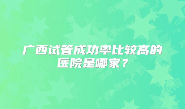 广西试管成功率比较高的医院是哪家？