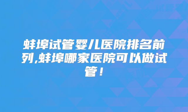 蚌埠试管婴儿医院排名前列,蚌埠哪家医院可以做试管!