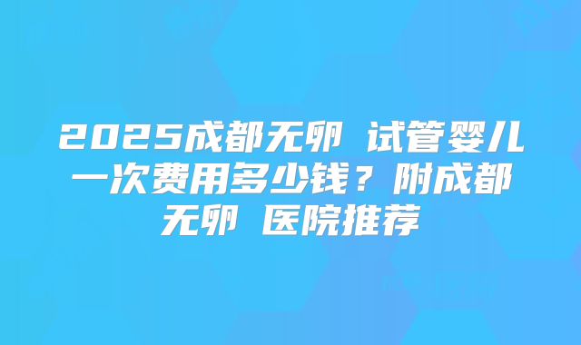 2025成都无卵�试管婴儿一次费用多少钱?附成都无卵�医院推荐