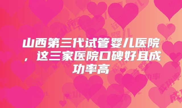 山西第三代试管婴儿医院,这三家医院口碑好且成功率高