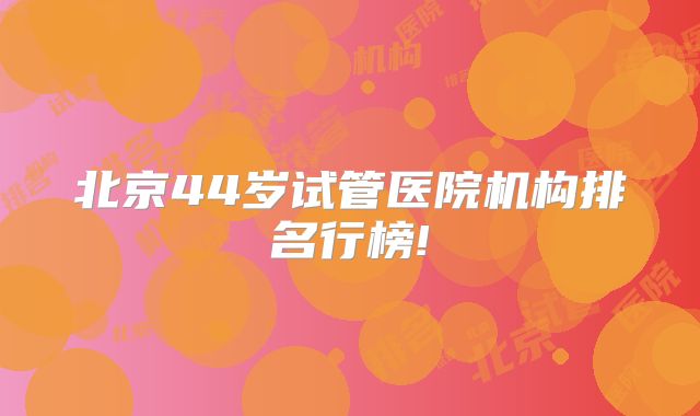 北京44岁试管医院机构排名行榜!
