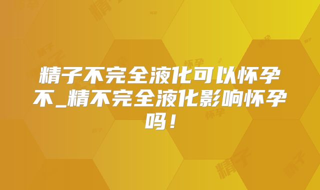 精子不完全液化可以怀孕不_精不完全液化影响怀孕吗！