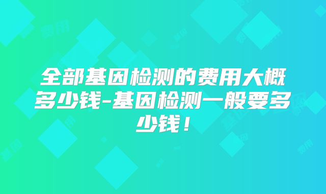 全部基因检测的费用大概多少钱-基因检测一般要多少钱!