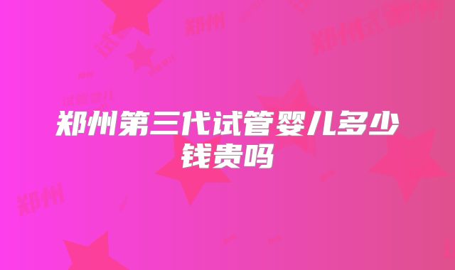 郑州第三代试管婴儿多少钱贵吗