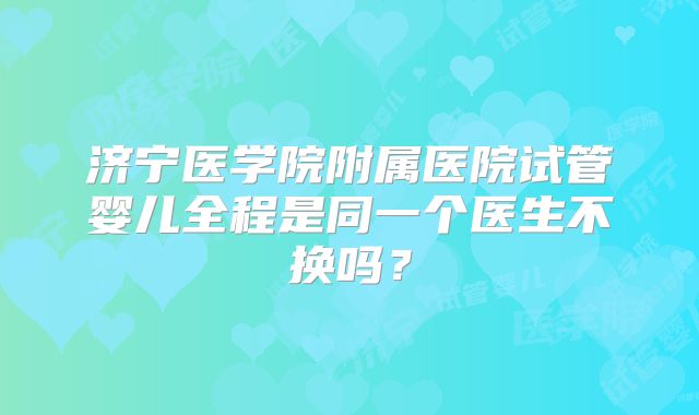 济宁医学院附属医院试管婴儿全程是同一个医生不换吗？