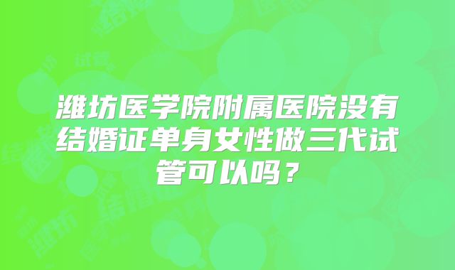 潍坊医学院附属医院没有结婚证单身女性做三代试管可以吗?