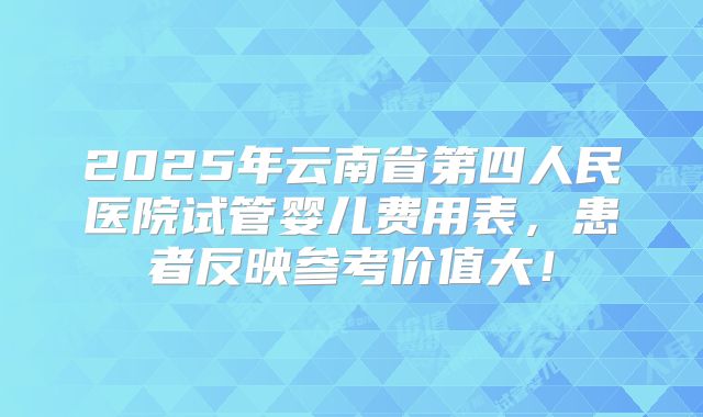 2025年云南省第四人民医院试管婴儿费用表,患者反映参考价值大!
