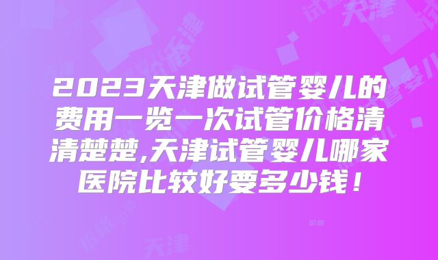 2023天津做试管婴儿的费用一览一次试管价格清清楚楚,天津试管婴儿哪家医院比较好要多少钱!