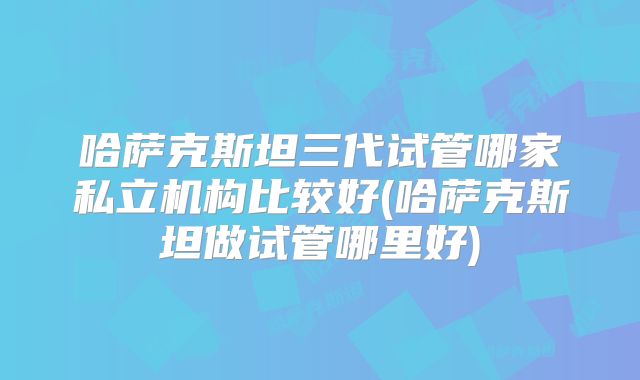 哈萨克斯坦三代试管哪家私立机构比较好(哈萨克斯坦做试管哪里好)