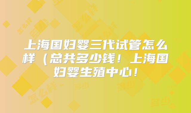 上海国妇婴三代试管怎么样(总共多少钱!上海国妇婴生殖中心!
