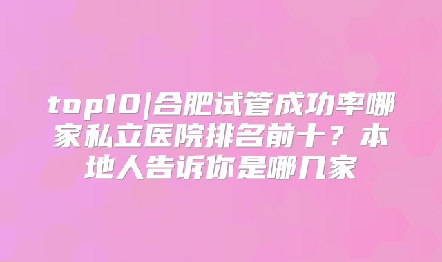 top10|合肥试管成功率哪家私立医院排名前十?本地人告诉你是哪几家