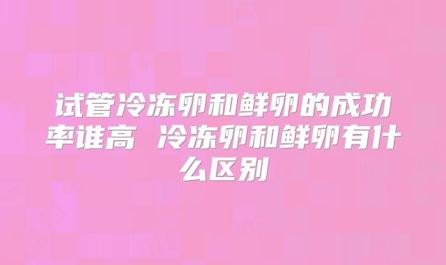 试管冷冻卵和鲜卵的成功率谁高 冷冻卵和鲜卵有什么区别