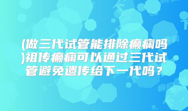 (做三代试管能排除癫痫吗)祖传癫痫可以通过三代试管避免遗传给下一代吗？