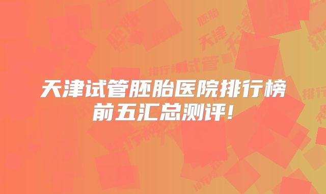 天津试管胚胎医院排行榜前五汇总测评!
