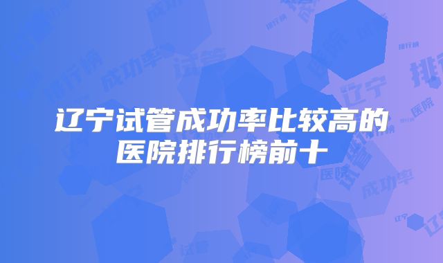 辽宁试管成功率比较高的医院排行榜前十
