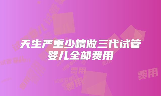 天生严重少精做三代试管婴儿全部费用