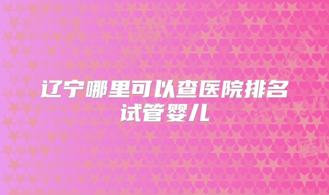 辽宁哪里可以查医院排名试管婴儿