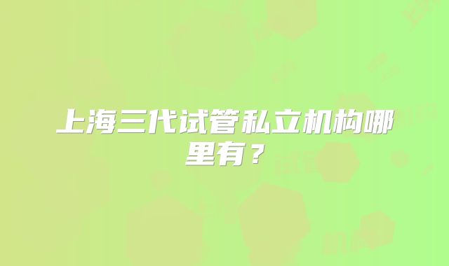 上海三代试管私立机构哪里有?