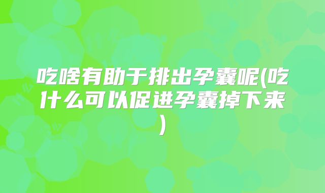 吃啥有助于排出孕囊呢(吃什么可以促进孕囊掉下来)
