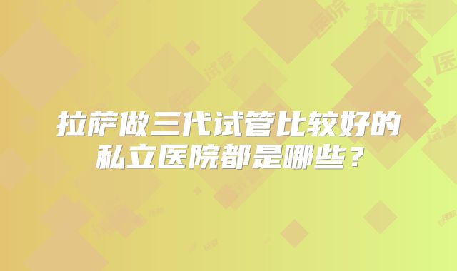 拉萨做三代试管比较好的私立医院都是哪些?