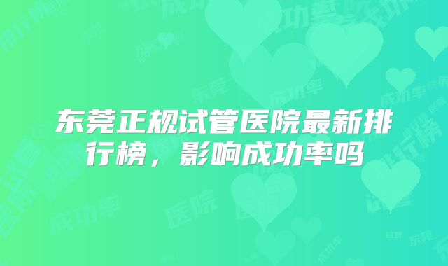 东莞正规试管医院最新排行榜，影响成功率吗