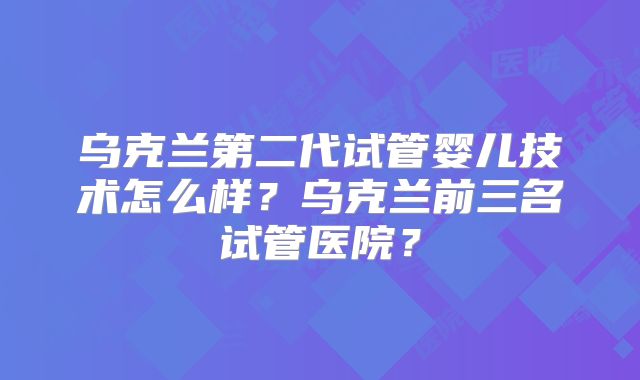 乌克兰第二代试管婴儿技术怎么样？乌克兰前三名试管医院？