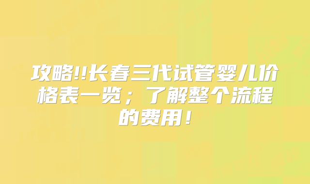 攻略!!长春三代试管婴儿价格表一览；了解整个流程的费用！