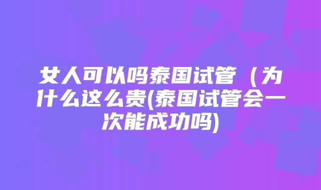 女人可以吗泰国试管(为什么这么贵(泰国试管会一次能成功吗)
