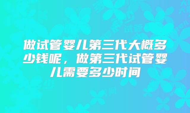 做试管婴儿第三代大概多少钱呢,做第三代试管婴儿需要多少时间