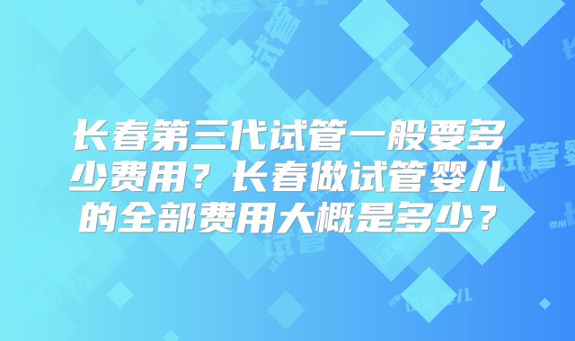 长春第三代试管一般要多少费用？长春做试管婴儿的全部费用大概是多少？