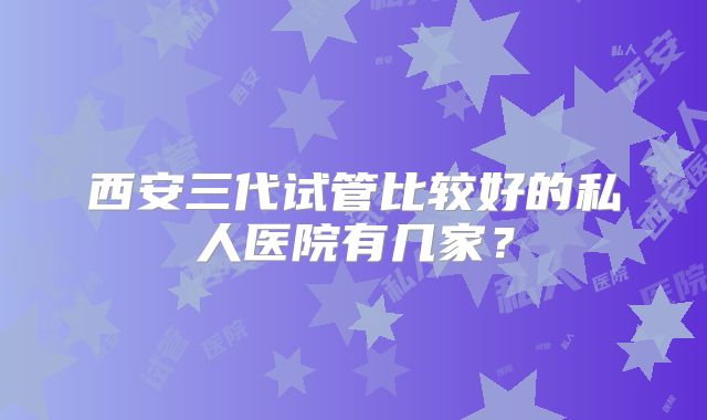 西安三代试管比较好的私人医院有几家?