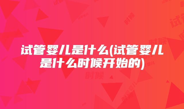 试管婴儿是什么(试管婴儿是什么时候开始的)