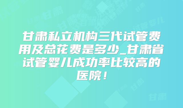 甘肃私立机构三代试管费用及总花费是多少_甘肃省试管婴儿成功率比较高的医院！