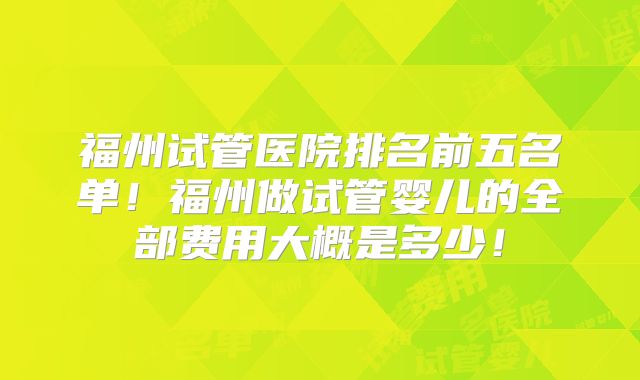 福州试管医院排名前五名单!福州做试管婴儿的全部费用大概是多少!
