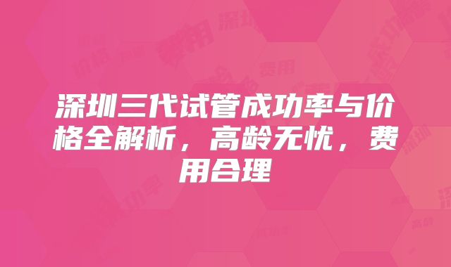 深圳三代试管成功率与价格全解析,高龄无忧,费用合理